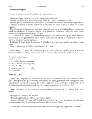 PRESAS M. E. Guevara A. 10
Altura total de la presa
La altura de la presa está condicionada por los siguientes factores:
Â Las exigencias del proyecto a construir y requerimientos de agua.
Â Altura de los terrenos que se pueden inundar y su costo. Usos del suelo aguas arriba.
Â La altura posible del remanso, de forma que no se obstaculice la descarga de alcantarillas y desagües.
El remanso es mayor en cuanto menor sea la pendiente del cauce y mayor la altura de la presa
vertedora.
Â Las dimensiones de la estructura vertedora. Es conveniente que la longitud del frente vertedero sea
grande pues la lámina de agua será menor y la sección sorda de la presa podrá tener mayor altura
permitiendo así el almacenamiento de mas agua.
Â La naturaleza del terreno de cimentación y apoyo de los estribos. Una presa puede apoyarse
teóricamente en cualquier material desde arena o roca sólida con tal que se de suficiente ancho a la
base y se tomen las medidas adecuadas.
Â Posibilidad de situar la casa de máquinas al pie de la presa, lo que puede requerir una altura de presa
mayor.
Â Obras de navegación requeridas limitan la altura de la presa
La altura total de la presa esta determinada por el Nivel Muerto del Embalse, Nivel Mínimo de
Operación del Embalse, Nivel Normal del Embalse, Nivel Forzado del Embalse, y el borde libre.
P = Altura total de la presa
P = ∇corona - ∇fondo
P’ = Altura de la sección vertedora
P' = NNE - ∇fondo (sin compuertas).
P = P' + H + BL
H = carga de agua sobre el vertedero
BL = borde libre
Borde libre (BL)
El borde libre o resguardo, es la distancia vertical entre el nivel máximo del agua y la corona de la
presa. Sirve para evitar que se presente rebosamiento por oleaje, prever cualquier contingencia como
asentamientos no previstos, aportes de la hoya superiores a los estimados, obstrucciones en el
aliviadero que reduzcan su capacidad. Su valor para presas pequeñas va de 0.5 m a 3.0 m.
El borde libre debe tener en cuenta los siguientes aspectos de acuerdo con V. I. Ziparro y H. Hazen
(1993):
Â Altura de la ola generada por el viento
Â Altura de trepada de la ola sobre la superficie de la presa
Â Margen adicional de seguridad considerado necesario para tener en cuenta especialmente
asentamientos de la presa, y subdimensionamiento del vertedero de rebose.
La acción de las olas se considera significativa para embalses muy grandes, e.g mayores de 200 km2
.
 