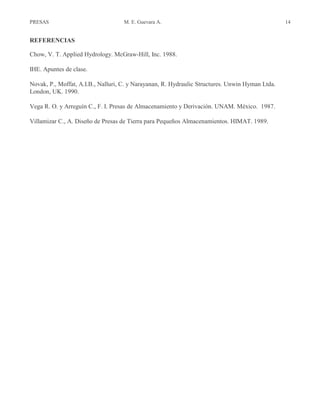 PRESAS M. E. Guevara A. 14
REFERENCIAS
Chow, V. T. Applied Hydrology. McGraw-Hill, Inc. 1988.
IHE. Apuntes de clase.
Novak, P., Moffat, A.I.B., Nalluri, C. y Narayanan, R. Hydraulic Structures. Unwin Hyman Ltda.
London, UK. 1990.
Vega R. O. y Arreguín C., F. I. Presas de Almacenamiento y Derivación. UNAM. México. 1987.
Villamizar C., A. Diseño de Presas de Tierra para Pequeños Almacenamientos. HIMAT. 1989.
 