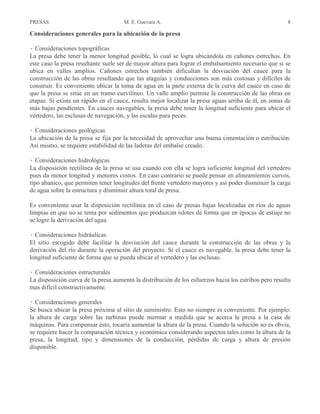 PRESAS M. E. Guevara A. 8
Consideraciones generales para la ubicación de la presa
Â Consideraciones topográficas
La presa debe tener la menor longitud posible, lo cual se logra ubicándola en cañones estrechos. En
este caso la presa resultante suele ser de mayor altura para lograr el embalsamiento necesario que si se
ubica en valles amplios. Cañones estrechos también dificultan la desviación del cauce para la
construcción de las obras resultando que las ataguías y conducciones son más costosas y difíciles de
construir. Es conveniente ubicar la toma de agua en la parte externa de la curva del cauce en caso de
que la presa se sitúe en un tramo curvilíneo. Un valle amplio permite la construcción de las obras en
etapas. Si existe un rápido en el cauce, resulta mejor localizar la presa aguas arriba de él, en zonas de
más bajas pendientes. En cauces navegables, la presa debe tener la longitud suficiente para ubicar el
vertedero, las esclusas de navegación, y las escalas para peces.
Â Consideraciones geológicas
La ubicación de la presa se fija por la necesidad de aprovechar una buena cimentación o estribación.
Así mismo, se requiere estabilidad de las laderas del embalse creado.
Â Consideraciones hidrológicas
La disposición rectilínea de la presa se usa cuando con ella se logra suficiente longitud del vertedero
pues da menor longitud y menores costos. En caso contrario se puede pensar en alineamientos curvos,
tipo abanico, que permiten tener longitudes del frente vertedero mayores y así poder disminuir la carga
de agua sobre la estructura y disminuir altura total de presa.
Es conveniente usar la disposición rectilínea en el caso de presas bajas localizadas en ríos de aguas
limpias en que no se tema por sedimentos que produzcan islotes de forma que en épocas de estiaje no
se logre la derivación del agua.
Â Consideraciones hidráulicas
El sitio escogido debe facilitar la desviación del cauce durante la construcción de las obras y la
derivación del río durante la operación del proyecto. Si el cauce es navegable, la presa debe tener la
longitud suficiente de forma que se pueda ubicar el vertedero y las esclusas.
Â Consideraciones estructurales
La disposición curva de la presa aumenta la distribución de los esfuerzos hacia los estribos pero resulta
mas difícil constructivamente.
Â Consideraciones generales
Se busca ubicar la presa próxima al sitio de suministro. Esto no siempre es conveniente. Por ejemplo:
la altura de carga sobre las turbinas puede mermar a medida que se acerca la presa a la casa de
máquinas. Para compensar ésto, tocaría aumentar la altura de la presa. Cuando la solución no es obvia,
se requiere hacer la comparación técnica y económica considerando aspectos tales como la altura de la
presa, la longitud, tipo y dimensiones de la conducción, pérdidas de carga y altura de presión
disponible.
 