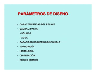 • CARACTERÍSTICAS DEL RELAVE
• CAUDAL (PASTA)
- SÓLIDOS
- AGUA
• CAPACIDAD REQUERIDA/DISPONIBLE
• TOPOGRAFÍA
• HIDROLOGÍA
• CIMENTACIÓN
• RIESGO SÍSMICO
PARPARÁÁMETROS DE DISEMETROS DE DISEÑÑOO
 