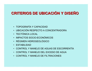 • TOPOGRAFÍA Y CAPACIDAD
• UBICACIÓN RESPECTO A CONCENTRADORA
• TECTÓNICA LOCAL
• IMPACTOS SOCIO-ECONÓMICOS
• RÉGIMEN HIDROGEOLÓGICO
• ESTABILIDAD
• CONTROL Y MANEJO DE AGUAS DE ESCORRENTÍA
• CONTROL Y MANEJO DEL EXCESO DE AGUA
• CONTROL Y MANEJO DE FILTRACIONES
CRITERIOS DE UBICACICRITERIOS DE UBICACIÓÓN Y DISEN Y DISEÑÑOO
 