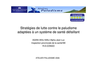 EVALUATION


                                                 par les FACILITATEURS




  Stratégies de lutte contre le paludisme
adaptées à un système de santé défaillant

          ASANI AKILI MALI Alpha Jean Luc
         Inspection provinciale de la santé/NK
                     R.D.CONGO




             ATELIER PALUDISME 2006
 