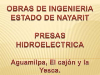 OBRAS DE INGENIERIA ESTADO DE NAYARIT PRESAS HIDROELECTRICA Aguamilpa, El cajón y la Yesca. 