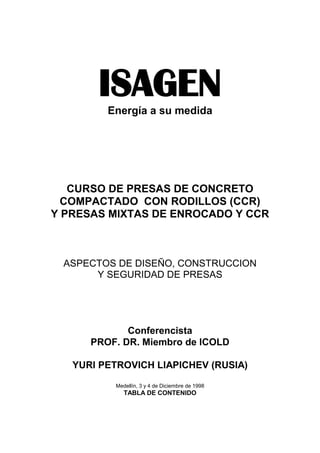 ISAGENEnergía a su medida
CURSO DE PRESAS DE CONCRETO
COMPACTADO CON RODILLOS (CCR)
Y PRESAS MIXTAS DE ENROCADO Y CCR
ASPECTOS DE DISEÑO, CONSTRUCCION
Y SEGURIDAD DE PRESAS
Conferencista
PROF. DR. Miembro de ICOLD
YURI PETROVICH LIAPICHEV (RUSIA)
Medellín, 3 y 4 de Diciembre de 1998
TABLA DE CONTENIDO
 