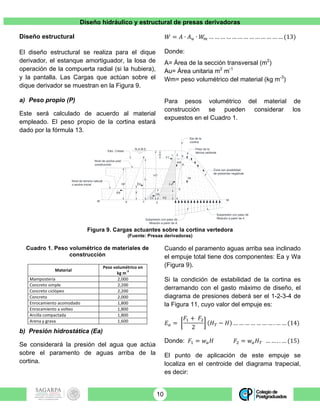 Diseño hidráulico y estructural de presas derivadoras
10
Diseño estructural
El diseño estructural se realiza para el dique
derivador, el estanque amortiguador, la losa de
operación de la compuerta radial (si la hubiera),
y la pantalla. Las Cargas que actúan sobre el
dique derivador se muestran en la Figura 9.
a) Peso propio (P)
Este será calculado de acuerdo al material
empleado. El peso propio de la cortina estará
dado por la fórmula 13.
𝑊 = 𝐴 ∙ 𝐴! ∙ 𝑊! … … … … … … … … … … … … … (13)
Donde:
A= Área de la sección transversal (m2
)
Au= Área unitaria m2
m-1
Wm= peso volumétrico del material (kg m-3
)
Para pesos volumétrico del material de
construcción se pueden considerar los
expuestos en el Cuadro 1.
Figura 9. Cargas actuantes sobre la cortina vertedora
(Fuente: Presas derivadoras)
Cuadro 1. Peso volumétrico de materiales de
construcción
Material	
Peso	volumétrico	en	
kg	m
-3
	
Mampostería	 2,000	
Concreto	simple	 2,200	
Concreto	ciclópeo	 2,200	
Concreto	 2,000	
Enrocamiento	acomodado	 1,800	
Enrocamiento	a	volteo	 1,800	
Arcilla	compactada	 1,800	
Arena	y	grava	 1,600	
b) Presión hidrostática (Ea)
Se considerará la presión del agua que actúa
sobre el paramento de aguas arriba de la
cortina.
Cuando el paramento aguas arriba sea inclinado
el empuje total tiene dos componentes: Ea y Wa
(Figura 9).
Si la condición de estabilidad de la cortina es
derramando con el gasto máximo de diseño, el
diagrama de presiones deberá ser el 1-2-3-4 de
la Figura 11, cuyo valor del empuje es:
𝐸! =
𝐹! + 𝐹!
2
𝐻! − 𝐻 … … … … … … … . … … (14)
Donde: 𝐹! = 𝑤! 𝐻 𝐹! = 𝑤! 𝐻! … … . . … (15)
El punto de aplicación de este empuje se
localiza en el centroide del diagrama trapecial,
es decir:
N.A.M.E.
Elev. Cresta
Nivel de terreno natural
o azolve inicial
Nivel de azolve post
construcción
Eje de la
cortina
Peso de la
lámina vertiente
Zona con posibilidad
de presiones negativas
W
A
Subpresión con paso de
filtración a partir de 4Subpresión con paso de
filtración a partir de A
M b c 3
M
a
H
HT
htf
4
5
021
wa
F1
EaEa
Etf
hti
X
Eti
X
h
F2
 
