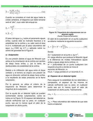 Diseño hidráulico y estructural de presas derivadoras
11
𝑋 =
ℎ
3
2𝐹! + 𝐹!
𝐹! + 𝐹!
… … … … … … … … … … … . . … 16
Cuando se considera el nivel del agua hasta la
cresta vertedora, el diagrama que debe tomarse
será el “abc”, cuyo valor del empuje es:
𝐸! =
𝜔!ℎ!
2
… … … … … … . . … … … … … … … … 17
Y, 𝑋 =
!
!
El peso del agua (𝜔!) sobre el paramento aguas
arriba, cuando éste es inclinado favorece a la
estabilidad de la cortina y su valor será el área
0–2–4, multiplicado por el peso volumétrico del
agua (𝜔!=1000 kg m-3
) y aplicada sobre su
centro de gravedad de la Figura 9.
c) Subpresión
Es una presión debida al agua de filtración que
actúa en la cimentación de la cortina con sentido
de abajo hacia arriba, y, por lo tanto, es
desfavorable a la estabilidad de la cortina.
Debido a la infiltración del agua entre el dique
vertedor y el terreno se origina una presión de
agua en dirección vertical de abajo hacia arriba,
a la resultante de estas presiones se le llama
subpresión.
Por lo general, se utiliza el criterio de la
trayectoria de filtración para determinar la
magnitud de la subpresión.
Con la ayuda de un delantal rígido se pueden
contrarrestar dichas subpresiones, como se
indica en la Figura 10. El espesor del delantal se
calcula verificando que su peso, en cualquier
punto, sea por lo menos igual al valor de la
subpresión en dicho punto.
Figura 10. Trayectoria de subpresiones con un
delantal regido
(Fuente: Presas de derivación)
El valor de la subpresión en un punto cualquiera
se obtiene mediante la siguiente ecuación:
𝑆! = 𝐻 + 𝐻!
− 𝐻
𝐿!
𝐿
𝜔! … … … … … … … … … (18)
Donde:
Sx = subpresión en el punto x, kg m-2
.
H= carga efectiva que produce la filtración (igual
a la diferencia de niveles hidrostáticos aguas
arriba y aguas abajo de la cortina), m.
H´ = profundidad de un punto cualquiera con
respecto al punto a donde se inicia el
recorrido de filtración, m.
HLx/L = carga perdida en un recorrido X, m.
d) Espesor de un delantal rígido
Para asegurar la estabilidad de los delantales y
zampeados, el espesor de los mismos se
calcula verificando que su peso, en cualquier
punto sea por lo menos igual al valor de
subpresión en dicho punto. Teóricamente:
𝑒𝑤! = 𝑆! … … … … … . … … … … … … … … … … … (19)
Donde:
𝑤! = Peso volumétrico del material de que esta
hecho el delantal
Diagrama de subpresiones
1 m
1
2 3
4 5
6 7
8H2
Hx
H´
H
H carga efectiva para
filtración
Delantal
Gradiente hidráulico
dn
Sx
 