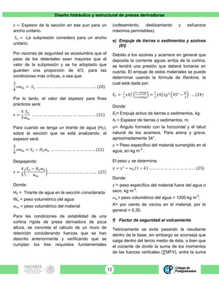 Diseño hidráulico y estructural de presas derivadoras
12
𝑒 = Espesor de la sección en ese pun para un
ancho unitario.
𝑆! = La subpresión considera para un ancho
unitario.
Por razones de seguridad se acostumbra que el
peso de los delantales sean mayores que el
valor de la subpresión y se ha adoptado que
guarden una proporción de 4/3, para las
condiciones más críticas, o sea que:
3
4
𝑒𝑤! = 𝑆! … … … … . … … … … … … … . . … … … (20)
Por lo tanto, el valor del espesor para fines
prácticos será:
𝑒 =
4
3
𝑆!
𝑤!
… … … … … … . … … … … … … … … … … (21)
Para cuando se tenga un tirante de agua (H2),
sobre la sección que se está analizando, el
espesor será:
3
4
𝑒𝑤! = 𝑆! − 𝐻! 𝑤! … … … … . … … … … … … … (22)
Despejando:
𝑒 =
4
3
𝑆! − 𝐻! 𝑤!
𝑤!
… … … … … … … … … . … … … (23)
Donde:
H2 = Tirante de agua en la sección considerada
Wa = peso volumétrico del agua
𝑤! = peso volumétrico del material
Para las condiciones de estabilidad de una
cortina rígida de presa derivadora de poca
altura, se concreta el cálculo de un muro de
retención considerando fuerzas que se han
descrito anteriormente y verificando que se
cumplan los tres requisitos fundamentales
(volteamiento, deslizamiento y esfuerzos
máximos permisibles).
e) Empuje de tierras o sedimentos y azolves
(Et)
Debido a los azolves y acarreos en general que
deposita la corriente aguas arriba de la cortina,
se tendrá una presión que deberá tomarse en
cuenta. El empuje de estos materiales se puede
determinar usando la fórmula de Rankine, la
cual está dada por:
𝐸! =
!
!
𝛾ℎ!
! !!!"#$
!!!"#$
=
!
!
𝛾ℎ!
!
𝑡𝑔!
45° −
!
!
… (24)
Donde:
Et= Empuje activo de tierras o sedimentos, kg.
ht = Espesor de tierras o sedimentos, m.
𝜑= Ángulo formado con la horizontal y el talud
natural de los acarreos. Para arena y grava,
aproximadamente 34°.
𝛾 = Peso específico del material sumergido en el
agua, en kg m-3
.
El peso 𝛾 se determina:
𝛾 = 𝛾!
− 𝜔! 1 − 𝑘 … … … … … … … … … … … … (25)
Donde:
𝛾’= peso específico del material fuera del agua o
seco, kg m-3
.
𝜔!= peso volumétrico del agua = 1000 kg m-3
.
K= por ciento de vacíos en el material, por lo
general = 0.30.
f) Factor de seguridad al volcamiento
Teóricamente se evita pasando la resultante
dentro de la base, sin embargo se aconseja que
caiga dentro del tercio medio de ésta, o bien que
el cociente de dividir la suma de los momentos
de las fuerzas verticales (∑MFV), entre la suma
 