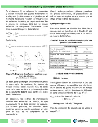 Diseño hidráulico y estructural de presas derivadoras
14
En el diagrama (b) los esfuerzos de compresión
y tensión resultaron ser iguales. Finalmente en
el diagrama (c) los esfuerzos originados por el
momento flexionante resultan ser mayores que
los esfuerzos debidos a las cargas verticales. De
lo anterior se concluye, para que se tengan
esfuerzos de compresión únicamente, como
límite la excentricidad (e) deberá tener:
6𝑒 𝑓𝑣
𝑏ℎ!
=
𝑓𝑣
𝑏ℎ
… … … … … … … … … … … … … … (33)
Por lo tanto:
𝑒 =
ℎ
6
… … … … … … … . … … … … … … . . … … … … (34)
Figura 11. Diagrama de esfuerzos posibles en un
muro de retención
(Fuente: Presas de derivación)
Es decir, para que tengan únicamente esfuerzos
de compresión, la resultante del sistema de
fuerzas deberá pasar, cuando más, la sexta
parte de la base, es decir, el punto de aplicación
de la resultante deberá estar dentro del tercio
medio de la base.
En ocasiones, las cortinas de mampostería
resultan con esfuerzos de tensión, lo que
teóricamente no se debe permitir; no obstante,
por razones prácticas, se admitirán estas
tensiones siempre y cuando no rebasen un valor
igual al 10% de la compresión de la
mampostería.
Cuando se tengan cortinas rígidas de gran altura
en presas derivadoras, el procedimiento de
cálculo que se emplee será el mismo que se
utiliza en las cortinas de gravedad.
Ejemplo de aplicación
Para este estudio se tomarán los datos de la
cuenca que se muestran en el Cuadro 2: Los
datos meteorológicos correspoden a un periodo
de retorno de 500 años.
Cuadro 2. Datos del estudio hidrológico para una
pequeña presa derivadora
Estudio hidrológico
Área de la cuenca (Ac) 644 ha
Coeficiente de escurrimiento
(Ce)
0.20 Adimensional
Longitud del cauce principal
(Lc)
3.8062 km
Desnivel de la cuenca 169 m
Tiempo de concentración (tc) 36.29 minutos
Intensidad de lluvia (i) 128.26 mm hr
-1
Precipitación media anual 384.60 mm
Lluvia de exceso (He) 17.99 mm
(Fuente: elaboración propia).
Cálculo de la avenida máxima
Método racional
Sustituyendo valores en la ecuación 1, una vez
que se obtuvieron las variables que intervienen
en el cálculo del gasto máximo por el método
racional para un periodo de retorno de 500 años,
se tiene un caudal máximo de 45.93 m3
s-1
.
𝑄!"# = 0.0278 ∗ 644 ∗ 0.2 ∗ 12.826
= 45.93 𝑚!
𝑠!!
Hidrograma Unitario Triangular
Para la estimación del caudal pico se utiliza la
ecuación 2:
 