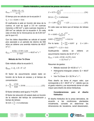 Diseño hidráulico y estructural de presas derivadoras
15
𝑄!"# =
0.556 ∗ 𝐻! ∗ 𝐴!
𝑛 ∗ 𝑇!
El tiempo pico se calcula con la ecuación 3
𝑇! = 1.1 ∗ 0.604 = 0.66
El coeficiente n está en función del área de la
cuenca, el cual es igual a 2.0 en cuencas
menores a 250 km2
y para cuencas mayores a
250 km2
se calcula con la ecuación 4. En este
caso el área de la microcuenca es de 6.44 km2
por lo que n=2.
Con los datos disponibles se calcula el caudal
pico asociado a un periodo de retorno de 500
años se obtiene una avenida máxima de 48.07
m3
s-1
.
𝑄!"# =
0.556 ∗ 17.99 ∗ 6.44
2 ∗ 0.67
= 48.07 𝑚!
𝑠!!
Método de Ven Te Chow
Este método utiliza la ecuación 5.
𝑄!"# = 𝐴! ∗ 𝑋 ∗ 𝑌 ∗ 𝑍
El factor de escurrimiento estará dado en
función de la lluvia en exceso y el tiempo de
concentración:
𝑋 =
𝐻!
𝑇!
=
17.99
0.60
= 29.98 … … … … … … … … . … (35)
El factor climático será igual a Y=0.278
El factor de reducción (Z) estará dado en función
de la relación del tiempo de concentración y
tiempo de retraso:
Si 0.05 <
!!
!!
< 0.4 entonces:
𝑍 = 0.73 ∗
𝑇!
𝑇!
!.!"
… … … … … … … … . … . … . . . . (36)
Si 0.4 <
!!
!!
< 2 entonces:
𝑍 = 1.89 ∗
𝑇!
𝑇!
!.!"
− 1.23 … … … … … . . . . … … (37)
En este caso se tiene que el tiempo de retraso
es de:
𝑇𝑟 = 0.005 ∗
!"
%!"!.!
!.!"
=
0.005 ∗
!"#$.!"!
!.!!!.!
!.!"
= 0.61 ℎ𝑟
Por lo tanto:
!!
!!
=
!.!"
!.!"
= 0.897 y Z = 1.89 ∗
0.882 !.!"
− 1.23 = 0.61
Sustituyendo valores se obtiene un
escurrimiento máximo de 32.47 m3
s-1
.
𝑄!"# = 6.44 ∗ 29.98 ∗ 0.278 ∗ 0.61
= 32.74 𝑚!
𝑠!!
Resumen de gastos:
• Método racional: Q= 45.93 𝑚!
𝑠!!
.
• Hidrograma triangular unitario: Q = 48.07
𝑚!
𝑠!!
.
• Ven Te Chow: Q = 32.74 𝑚!
𝑠!!
.
Para diseño se toma el mayor valor, que
corresponde a Q = 48.07 m3
s-1
, debido que es
el gasto máximo y se recomienda tomar el valor
mayor para diseño de obras hidráulicas.
Consideraciones para el diseño
hidráulico
El diseño hidráulico de la presa derivadora, de
acuerdo a las condiciones planteadas
inicialmente, consiste en determinar las
dimensiones de: bocatoma, canal desarenador,
 