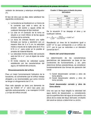 Diseño hidráulico y estructural de presas derivadoras
16
vertedor de demasías y estanque amortiguador
(7).
El tipo de obra que se elija, debe satisfacer las
siguientes condiciones:
! La bocatoma se localizará en un tramo de
la corriente que esté a salvo de la
erosión, del azolve y aguas arriba de
cualquier descarga de tipo residual.
! La cota en el conducto de la toma se
situará a un nivel inferior al de las aguas
mínimas de la corriente.
! La boca de entrada llevará una rejilla
formada por barras y alambrón con un
espacio libre de 3 a 5 cm; la velocidad
media a través de la rejilla será de 0.10 a
0.15 m s-1
, para evitar en lo posible el
arrastre de material flotante.
! La velocidad mínima dentro del conducto
será de 0.6 m s-1
, con el objeto de evitar
azolve.
! El límite máximo de velocidad queda
establecido por las características del
agua y el material del conducto.
Dimensionamiento del orificio
Para un mejor funcionamiento hidráulico de la
bocatoma, es conveniente que el orificio trabaje
ahogado y es recomendable que como mínimo
se tenga un ahogamiento de 0.1 m.
Para este ejemplo se tiene una demanda de
agua de 0.0223 m3
s-1
(22.3 lps) para uso
agrícola exclusivamente, y se manejará C=0.80
y un tipo de orificio circular.
Cuadro 3. Datos para el diseño de presa
derivadora
Datos
QDeriv= 0.0223 m
3
s
-1
COrif = 0.80 Adim.
g = 9.81 m s
-2
Tipo Orificio: Circular
h = 0.8 m
De la ecuación 9 se despeja el área y se
sustituyen valores.
𝐴 =
!
! !!"
=
!.!""#
!.! !∙!.!"∙!.!
= 0.007 𝑚!
Resultando un área de la bocatoma igual a
0.007 m2
lo que corresponde a un orificio de
3.71”, por lo que se redondea a un diámetro
comercial de 4”.
Diseño del canal desarenador
La determinación de las características
geométricas del desarenador se basa en las
condiciones de funcionamiento, y así, para
determinar dichas características, se consideran
fundamentalmente dos formas de operación del
canal:
1) Canal desarenador cerrado y obra de
toma abierta.
2) Canal desarenador abierto y obra de
toma cerrada.
Canal desarenador cerrado y obra de
toma abierta
Una vez que se haya elegido la velocidad del
agua dentro de desarenador, y, considerando
que la superficie libre del agua se encuentra a la
altura de la cresta del dique derivador, el diseño
del canal se reduce a determinar su ancho.
 