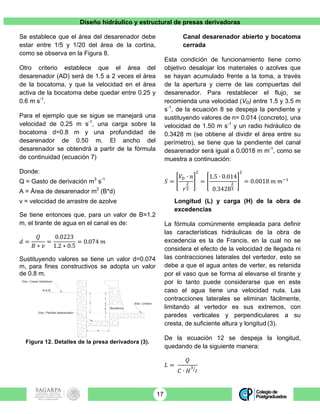 Diseño hidráulico y estructural de presas derivadoras
17
Se establece que el área del desarenador debe
estar entre 1/5 y 1/20 del área de la cortina,
como se observa en la Figura 8.
Otro criterio establece que el área del
desarenador (AD) será de 1.5 a 2 veces el área
de la bocatoma, y que la velocidad en el área
activa de la bocatoma debe quedar entre 0.25 y
0.6 m s-1
.
Para el ejemplo que se sigue se manejará una
velocidad de 0.25 m s-1
, una carga sobre la
bocatoma d=0.8 m y una profundidad de
desarenador de 0.50 m. El ancho del
desarenador se obtendrá a partir de la fórmula
de continuidad (ecuación 7)
Donde:
Q = Gasto de derivación m3
s-1
A = Área de desarenador m2
(B*d)
v = velocidad de arrastre de azolve
Se tiene entonces que, para un valor de B=1.2
m, el tirante de agua en el canal es de:
𝑑 =
𝑄
𝐵 ∗ 𝑣
=
0.0223
1.2 ∗ 0.5
= 0.074 𝑚
Sustituyendo valores se tiene un valor d=0.074
m, para fines constructivos se adopta un valor
de 0.8 m.
Figura 12. Detalles de la presa derivadora (3).
Canal desarenador abierto y bocatoma
cerrada
Esta condición de funcionamiento tiene como
objetivo desalojar los materiales o azolves que
se hayan acumulado frente a la toma, a través
de la apertura y cierre de las compuertas del
desarenador. Para restablecer el flujo, se
recomienda una velocidad (VD) entre 1.5 y 3.5 m
s-1
, de la ecuación 8 se despeja la pendiente y
sustituyendo valores de n= 0.014 (concreto), una
velocidad de 1.50 m s-1
y un radio hidráulico de
0.3428 m (se obtiene al dividir el área entre su
perímetro), se tiene que la pendiente del canal
desarenador será igual a 0.0018 m m-1
, como se
muestra a continuación:
𝑆 =
𝑉! ∙ 𝑛
𝑟
!
!
!
=
1.5 ∙ 0.014
0.3428
!
!
!
= 0.0018 𝑚 𝑚!!
Longitud (L) y carga (H) de la obra de
excedencias
La fórmula comúnmente empleada para definir
las características hidráulicas de la obra de
excedencia es la de Francis, en la cual no se
considera el efecto de la velocidad de llegada ni
las contracciones laterales del vertedor, esto se
debe a que el agua antes de verter, es retenida
por el vaso que se forma al elevarse el tirante y
por lo tanto puede considerarse que en este
caso el agua tiene una velocidad nula. Las
contracciones laterales se eliminan fácilmente,
limitando al vertedor es sus extremos, con
paredes verticales y perpendiculares a su
cresta, de suficiente altura y longitud (3).
De la ecuación 12 se despeja la longitud,
quedando de la siguiente manera:
𝐿 =
𝑄
𝐶 ∙ 𝐻
!
!
d
h
D
PDes
Bocatoma
Elev. Plantilla desarenador
B
Elev. Umbral
Elev. Cresta Vertedora
N.A.N.
 