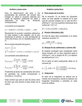 Diseño hidráulico y estructural de presas derivadoras
19
Análisis a presa vacía
Para la determinación del área y las
coordenadas del centroide del cimacio tipo
Creager se utilizó la ecuación obtenida por
medio de regresión, graficando los datos y
obteniendo la línea de tendencia
correspondiente.
La ecuación es la siguiente:
𝑦 = −0.4617𝑥!
− 0.1732𝑥 + 1.2223 … . … (39)
Resolviendo la ecuación cuadrática obtenemos
un valor positivo y otro negativo, por lo que
tomaremos el primero, el cual corresponde al
ancho del cimacio, con un resultado igual a 1.45
m.
Por lo el área del perfil será igual a:
𝐴𝑟𝑒𝑎 𝑃 = 𝑦 𝑑𝑥
!
!
−0.4617𝑥!
− 0.1732𝑥 + 1.2223 𝑑𝑥
!.!"
!
== 1.121 𝑚!
Los centroides será obtenido por:
𝑋!"#$%&'()* =
𝑥𝑦 𝑑𝑥
!
!
𝐴
=
0.5987
1.121
= 0.534
𝑌!"#$%&'()* =
𝑦
2 𝑦 𝑑𝑥
!
!
𝐴
=
0.5274
1.121
= 0.470
Finalmente se tienen las coordenadas del centro
de gravedad, las cuales corresponden a
X=0.534 m, Y=0.470 m.
Cabe concluir que para el caso de presa vacía
se tiene que solo actuará el peso propio de la
cortina.
Análisis a presa llena
i) Peso propio de la cortina
De la ecuación 13, se tienes los siguientes
datos, en este ejemplo el material de la obra
será de concreto ciclópeo con un valor de Wm=
2200 kg m-3
, con una superficie transversal de la
cortina de 1.1211 m2
.
𝑊 = 1.121𝑥1.0𝑥2200 = 2,466.20 𝑘𝑔
j) Presión hidrostática (Ea)
El nivel de agua será considerado a la cresta
vertedora, ecuación 17:
𝐸𝑎 =
1,000 ∙ 1.20!
2
= 720 𝑘𝑔
k) Empuje de los sedimentos o azolves (Et)
El material sumergido será considerado como
arena húmeda con un peso específico igual a
2100 kg m-3
, con un ángulo de 34° y un espesor
de sedimento de 1.2 m.
Por lo tanto se tiene sustituyendo datos en la
ecuación 24:
𝐸! =
1
2
∙ 2100 ∙ 1.2!
∙
1 − 𝑠𝑒𝑛 34
1 + 𝑠𝑒𝑛 34
= 427.46 𝑘𝑔
l) Subpresión
El valor de la subpresión se obtiene con el
método de la trayectoria, donde se obtienen las
longitudes horizontales y verticales en cada
punto de análisis.
 