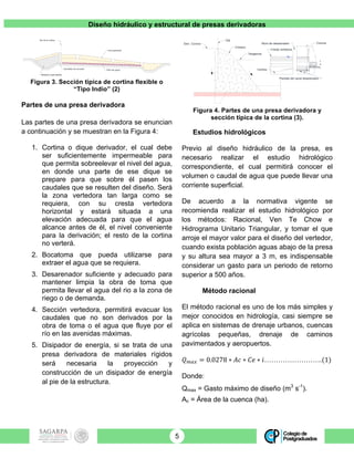 Diseño hidráulico y estructural de presas derivadoras
5
Figura 3. Sección típica de cortina flexible o
“Tipo Indio” (2)
Partes de una presa derivadora
Las partes de una presa derivadora se enuncian
a continuación y se muestran en la Figura 4:
1. Cortina o dique derivador, el cual debe
ser suficientemente impermeable para
que permita sobreelevar el nivel del agua,
en donde una parte de ese dique se
prepare para que sobre él pasen los
caudales que se resulten del diseño. Será
la zona vertedora tan larga como se
requiera, con su cresta vertedora
horizontal y estará situada a una
elevación adecuada para que el agua
alcance antes de él, el nivel conveniente
para la derivación; el resto de la cortina
no verterá.
2. Bocatoma que pueda utilizarse para
extraer el agua que se requiera.
3. Desarenador suficiente y adecuado para
mantener limpia la obra de toma que
permita llevar el agua del rio a la zona de
riego o de demanda.
4. Sección vertedora, permitirá evacuar los
caudales que no son derivados por la
obra de toma o el agua que fluye por el
río en las avenidas máximas.
5. Disipador de energía, si se trata de una
presa derivadora de materiales rígidos
será necesaria la proyección y
construcción de un disipador de energía
al pie de la estructura.
Figura 4. Partes de una presa derivadora y
sección típica de la cortina (3).
Estudios hidrológicos
Previo al diseño hidráulico de la presa, es
necesario realizar el estudio hidrológico
correspondiente, el cual permitirá conocer el
volumen o caudal de agua que puede llevar una
corriente superficial.
De acuerdo a la normativa vigente se
recomienda realizar el estudio hidrológico por
los métodos: Racional, Ven Te Chow e
Hidrograma Unitario Triangular, y tomar el que
arroje el mayor valor para el diseño del vertedor,
cuando exista población aguas abajo de la presa
y su altura sea mayor a 3 m, es indispensable
considerar un gasto para un periodo de retorno
superior a 500 años.
Método racional
El método racional es uno de los más simples y
mejor conocidos en hidrología, casi siempre se
aplica en sistemas de drenaje urbanos, cuencas
agrícolas pequeñas, drenaje de caminos
pavimentados y aeropuertos.
𝑄!"# = 0.0278 ∗ 𝐴𝑐 ∗ 𝐶𝑒 ∗ 𝑖…………………….(1)
Donde:
Qmax = Gasto máximo de diseño (m3
s-1
).
Ac = Área de la cuenca (ha).
Material impermeable
Eje de la cortina
Enrocamiento
Dentellón de concreto
Filtro de grava
Eje
Cimacio
Tangencia
Elev. Corona
Cresta vertedora
Corona
Bocatoma
a
P
Plantilla del canal desarenador
Cortina
Muro de desarenador
 