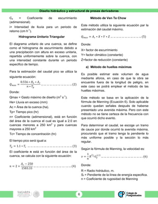 Diseño hidráulico y estructural de presas derivadoras
6
Ce = Coeficiente de escurrimiento
(adimensional).
i= Intensidad de lluvia para un periodo de
retorno (cm h-1
).
Hidrograma Unitario Triangular
El diagrama unitario de una cuenca, se define
como el hidrograma de escurrimiento debido a
una precipitación con altura en exceso unitaria,
repartida uniformemente sobre la cuenca, con
una intensidad constante durante un periodo
especifico de tiempo.
Para la estimación del caudal pico se utiliza la
siguiente ecuación:
𝑄!"# =
0.556 ∗ 𝐻! ∗ 𝐴!
𝑛 ∗ 𝑇!
… … … … … … … … … … … (2)
Donde:
Qmax = Gasto máximo de diseño (m3
s-1
).
He= Lluvia en exceso (mm)
Ac = Área de la cuenca (ha).
Tp= Tiempo pico (hr)
n= Coeficiente (adimensional), está en función
del área de la cuenca el cual es igual a 2.0 en
cuencas menores a 250 km2
y para cuencas
mayores a 250 km2
Tc= Tiempo de concentración (hr)
El tiempo pico será igual a:
𝑇! = 1.1 ∗ 𝑇! … … … … . . … … … … … … … … … … … (3)
El coeficiente n está en función del área de la
cuenca, se calcula con la siguiente ecuación:
𝑛 = 2 +
𝐴! − 250
1583.33
… … … … … … … … … … … . … … (4)
Método de Ven Te Chow
Este método utiliza la siguiente ecuación par la
estimación del caudal máximo.
𝑄!"# = 𝐴! ∗ 𝑋 ∗ 𝑌 ∗ 𝑍 … … … … … … … … … … … (5)
Donde:
X= factor de escurrimiento
Y= factor climático (constante)
Z=factor de reducción (constante)
a) Método de huellas máximas
Es posible estimar este volumen de agua
mediante aforos, en caso de que la obra se
encuentre fuera de la longitud de peligro, en
este caso se podrá emplear el método de las
huellas máximas.
Este método se basa en la aplicación de la
fórmula de Manning (Ecuación 6). Solo aplicable
cuando quedan señales después de haberse
presentado una avenida máxima. Pero con este
método no se tiene certeza de la frecuencia con
que ocurrió dicho evento.
Para determinar el caudal, se escoge un tramo
de cauce por donde ocurrió la avenida máxima,
procurando que el tramo tenga la pendiente lo
más uniforme posible y la sección lo más
regular.
Según la fórmula de Manning, la velocidad es:
𝑣 =
1
𝑛
𝑅
!
! 𝑆!
! !
… … … … … … … … . … … … … … … . (6)
Donde:
R = Radio hidráulico, m.
Sf = Pendiente de la línea de energía especifica.
n = Coeficiente de rugosidad de Manning
 