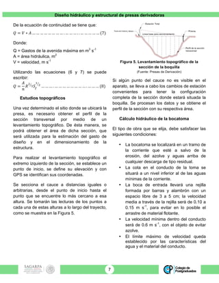 Diseño hidráulico y estructural de presas derivadoras
7
De la ecuación de continuidad se tiene que:
𝑄 = 𝑉 ∗ 𝐴 … … … … … … … … . … … … . . … … … … … (7)
Donde:
Q = Gastos de la avenida máxima en m3
s-1
A = área hidráulica, m2
V = velocidad, m s-1
Utilizando las ecuaciones (6 y 7) se puede
escribir:
𝑄 =
𝐴
𝑛
𝑅
!
! 𝑆!
!
!
… … … . … … … … … … … … . … … … (8)
Estudios topográficos
Una vez determinado el sitio donde se ubicará la
presa, es necesario obtener el perfil de la
sección transversal por medio de un
levantamiento topográfico. De ésta manera, se
podrá obtener el área de dicha sección, que
será utilizada para la estimación del gasto de
diseño y en el dimensionamiento de la
estructura.
Para realizar el levantamiento topográfico el
extremo izquierdo de la sección, se establece un
punto de inicio, se define su elevación y con
GPS se identifican sus coordenadas.
Se secciona el cauce a distancias iguales o
arbitrarias, desde el punto de inicio hasta el
punto que se encuentre lo más cercano a esa
altura. Se tomarán las lecturas de los puntos a
cada una de estas alturas a lo largo del trayecto,
como se muestra en la Figura 5.
Figura 5. Levantamiento topográfico de la
sección de la boquilla
(Fuente: Presas de Derivación)
Si algún punto del cauce no es visible en el
aparato, se lleva a cabo los cambios de estación
convenientes para tener la configuración
completa de la sección donde estará situada la
boquilla. Se procesan los datos y se obtiene el
perfil de la sección con su respectiva área.
Cálculo hidráulico de la bocatoma
El tipo de obra que se elija, debe satisfacer las
siguientes condiciones:
• La bocatoma se localizará en un tramo de
la corriente que esté a salvo de la
erosión, del azolve y aguas arriba de
cualquier descarga de tipo residual.
• La cota en el conducto de la toma se
situará a un nivel inferior al de las aguas
mínimas de la corriente.
• La boca de entrada llevará una rejilla
formada por barras y alambrón con un
espacio libre de 3 a 5 cm; la velocidad
media a través de la rejilla será de 0.10 a
0.15 m s-1
, para evitar en lo posible el
arrastre de material flotante.
• La velocidad mínima dentro del conducto
será de 0.6 m s-1
, con el objeto de evitar
azolve.
• El límite máximo de velocidad queda
establecido por las características del
agua y el material del conducto.
 