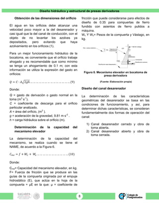 Diseño hidráulico y estructural de presas derivadoras
8
Obtención de las dimensiones del orificio
El agua en los orificios debe alcanzar una
velocidad poco mayor a la del desarenador y
casi igual que la del canal de conducción, con el
objeto de no levantar los azolves ya
depositados, pero evitando que haya
azolvamiento en los orificios (1).
Para un mejor funcionamiento hidráulico de la
bocatoma, es conveniente que el orificio trabaje
ahogado y es recomendable que como mínimo
se tenga un ahogamiento de 0.1 m; con esta
información se utiliza la expresión del gasto en
orificios:
𝑄 = 𝐶 ∙ 𝐴 2𝑔ℎ … … … … … … … … … … … … … … (9)
Donde:
Q = gasto de derivación o gasto normal en la
toma (m3
s-1
).
C = coeficiente de descarga para el orificio
particular analizado.
A = área del orificio, (m2
).
g = aceleración de la gravedad, 9.81 m s-2
.
h = carga hidráulica sobre el orificio (m).
Determinación de la capacidad del
mecanismo elevador
La determinación de la capacidad del
mecanismo, se realiza cuando se tiene el
NAME, de acuerdo a la Figura 6.
𝐶!" = 𝑓 + 𝑊! + 𝑊! … … … … … … … … … … … (10)
Donde:
Cme= Capacidad del mecanismo elevador, en kg.
F= Fuerza de fricción que se produce en las
guías de la compuerta originada por el empuje
hidrostático (E), que actúa en la hoja de la
compuerta = µE en la que: µ = coeficiente de
fricción que puede considerarse para efectos de
diseño de 0.35 para compuertas de fierro
fundido con asientos de fierro pulidos a
máquina.
Wc Y Wv= Pesos de la compuerta y Vástago, en
kg.
Figura 6. Mecanismo elevador en bocatoma de
presa derivadora
(Fuente: Elaboración propia)
Diseño del canal desarenador
La determinación de las características
geométricas del desarenador se basa en las
condiciones de funcionamiento, y así, para
determinar dichas características, se consideran
fundamentalmente dos formas de operación del
canal:
1) Canal desarenador cerrado y obra de
toma abierta.
2) Canal desarenador abierto y obra de
toma cerrada.
 