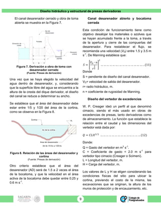 Diseño hidráulico y estructural de presas derivadoras
9
El canal desarenador cerrado y obra de toma
abierta se muestra en la Figura 7.
Figura 7. Derivación a obra de toma con
desarenador cerrado
(Fuente: Presas de derivación)
Una vez que se haya elegido la velocidad del
agua dentro de desarenador, y, considerando
que la superficie libre del agua se encuentra a la
altura de la cresta del dique derivador, el diseño
del canal se reduce a determinar su ancho.
Se establece que el área del desarenador debe
estar entre 1/5 y 1/20 del área de la cortina,
como se observa en la Figura 8.
Figura 8. Relación de las áreas del desarenador y
cortina
(Fuente: Presas de derivación)
Otro criterio establece que el área del
desarenador (AD) será de 1.5 a 2 veces el área
de la bocatoma, y que la velocidad en el área
activa de la bocatoma debe quedar entre 0.25 y
0.6 m s-1
.
Canal desarenador abierto y bocatoma
cerrada
Esta condición de funcionamiento tiene como
objetivo desalojar los materiales o azolves que
se hayan acumulado frente a la toma, a través
de la apertura y cierre de las compuertas del
desarenador. Para restablecer el flujo, se
recomienda una velocidad (VD) entre 1.5 y 3.5 m
s-1
. De Manning establece que:
𝑆 =
𝑉! ∙ 𝑛
𝑟
!
!
!
… … … … … … . … … … … … … … … . . (11)
Donde
S = pendiente de diseño del canal desarenador.
VD= velocidad de salida del desarenador.
r= radio hidráulico, m.
n = coeficiente de rugosidad de Manning.
Diseño del vertedor de excedencias
W. P. Creager ideó un perfil al que denominó
cimacio, siendo el más usado en obras de
excedencias de presas, tanto derivadoras como
de almacenamiento. La función que establece la
relación entre el caudal y las dimensiones del
vertedor está dada por:
𝑄 = 𝐶𝐿𝐻! !
… … … … … … … … … … … … … … (12)
Donde:
Q = Gasto del vertedor en m3
s-1
.
C = Coeficiente de gasto = 2.0 m s-1
para
vertedor tipo cimacio (Creager o Scimeni).
L = Longitud del vertedor, m.
H = Carga del vertedor, m.
Los valores de L y H se eligen considerando las
condiciones físicas del sitio para ubicar la
cortina, previendo el costo de la misma, las
excavaciones que se originan, la altura de los
muros de protección y de encauzamiento, etc.
d
b
Elevación de
cresta
Elevación
umbral
Elevación
plantilla
Eje del
desarenador
Pantalla
1
2
3 4
5
6
 