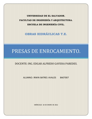 UNIVERSIDAD DE EL SALVADOR.
FACULTAD DE INGENIERÍA Y ARQUITECTURA.
ESCUELA DE INGENIERÍA CIVIL.
OBRAS HIDRÁULICAS T.E.
ALUMNO: IRWIN BATRES AVALOS BA07007
MIÉRCOLES 18 DE ENERO DE 2012
PRESAS DE ENROCAMIENTO.
DOCENTE: ING. EDGAR ALFREDO GAVIDIA PAREDES.
 