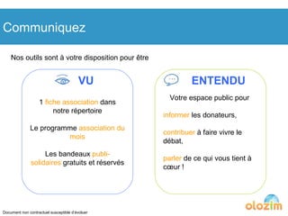 Communiquez Nos outils sont à votre disposition pour être VU ENTENDU 1  fiche association  dans notre répertoire Le programme  association du mois Les bandeaux  publi-solidaires  gratuits et réservés Votre espace public pour  informer  les donateurs, contribuer  à faire vivre le débat, parler  de ce qui vous tient à cœur ! Document non contractuel susceptible d’évoluer 