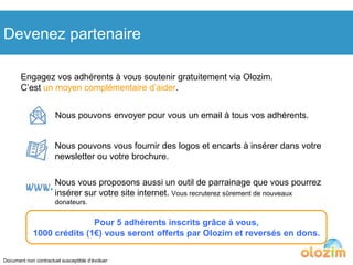 Devenez partenaire Engagez vos adhérents à vous soutenir gratuitement via Olozim.  C’est  un moyen complémentaire d’aider . Nous pouvons envoyer pour vous un email à tous vos adhérents. Nous pouvons vous fournir des logos et encarts à insérer dans votre newsletter ou votre brochure. Nous vous proposons aussi un outil de parrainage que vous pourrez insérer sur votre site internet.  Vous recruterez sûrement de nouveaux donateurs. Pour 5 adhérents inscrits grâce à vous, 1000 crédits (1€) vous seront offerts par Olozim et reversés en dons. Document non contractuel susceptible d’évoluer 