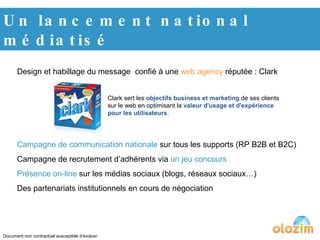 Un lancement national médiatisé Design et habillage du message  confié à une  web agency  réputée : Clark Campagne de communication nationale  sur tous les supports (RP B2B et B2C) Campagne de recrutement d’adhérents via  un jeu concours Présence on-line  sur les médias sociaux (blogs, réseaux sociaux…) Des partenariats institutionnels en cours de négociation Document non contractuel susceptible d’évoluer Clark sert les  objectifs business et marketing  de ses clients sur le web en optimisant la  valeur d'usage et d'expérience pour les utilisateurs . 