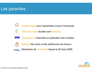 Gratuité totale  pour l’association et pour l’internaute. 100% des dons  récoltés sont  reversés . Transparence  financière et publication des comptes. Respect  des choix et des préférences de chacun. Déclaration de  conformité  depuis le 25 mars 2009. Les garanties Document non contractuel susceptible d’évoluer 
