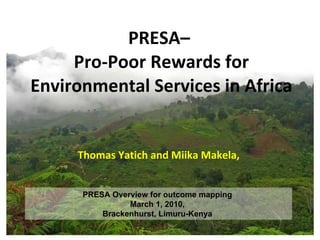 PRESA–  Pro-Poor Rewards for Environmental Services in Africa Thomas Yatich and Miika Makela,  PRESA Overview for outcome mapping  March 1, 2010,  Brackenhurst, Limuru-Kenya  