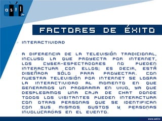 FACTORES DE ÉXITO
 Interactividad

•   A diferencia de la televisión tradicional,
    incluso la que proyecta por internet,
    los    cyber-espectadores     no    pueden
    interactuar   con  ellos;  es  decir,  está
    diseñada   sólo    para   proyectar.    Con
    nuestra televisión por internet se logra
    la  interactividad  al   momento   en   que
    generamos un programa en vivo, ya que
    desplegamos    una  caja  de  chat    donde
    todos los visitantes pueden interactuar
    con otras personas que se identifican
    con   sus   mismos   gustos   y   personas
    involucradas en el evento.
                                               www.astl.tv
                                         www.company.com
 