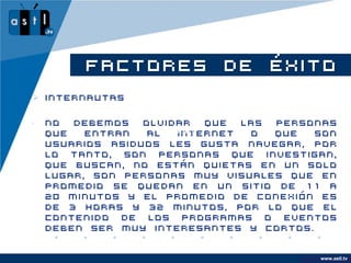 FACTORES DE ÉXITO
 Internautas

•   No  debemos   olvidar         que las personas
    que   entran   al www.astl.tv
                        internet       o  que  son
    usuarios asiduos les gusta navegar, por
    lo tanto, son personas que investigan,
    que buscan, no están quietas en un solo
    lugar, son personas muy visuales que en
    promedio se quedan en un sitio de 11 a
    20 minutos y el promedio de conexión es
    de 3 horas y 32 minutos, por lo que el
    contenido de los programas o eventos
    deben ser muy interesantes y cortos.


                                                  www.astl.tv
                                            www.company.com
 