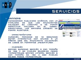 SERVICIOS
 Banners
    Considerada publicidad dinámica, con la
    finalidad  de   que   los   anunciantes
    coloquen   su  logotipo   y  de   forma
    repetitiva  influyan   en   el   cyber-
    espectador, los banners cambian de
    forma aleatoria.

      Características:
•   Duración,  periodos  de 10   segundos
    Botón  interactivo  con enlace   a la
    página Web del anunciante Colocación
    de logos en formatos JPG/GIF/FLASH

      Inversión
•   Banner superior sección A con tamaño
    de 468 x 60 pixeles $5,000.00 pesos
    trimestrales Banner lateral sección B
    con   tamaño  de  150  x  280 pixeles
    $3,500 pesos trimestrales
                                                    www.astl.tv
                                              www.company.com
 
