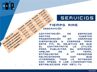 n
                                                               sió
                                                            er
                                                          nv ,500
                                                        I 2
                                                     ón      $ ,000
                                                   ci           $3 ,500
                                                 ra in
                                            ón
                                               Du 0 m n
                                                  6 m   i
                                                                 SERVICIOS
                                                                   $3 ,000
                                                                     $4 500
                                       e rsi 0      60 min             $
                                    Inv 1,50 0        60 min
                              ció
                                  n     $ ,00
                                            2 00
                                                    Tiempo Aire
                                                        60 min
                            a              $ ,5             5
                          ur min
                         D 0                 $2 ,000        Descripción
                            3 min              $3 300
                                0
                               3 m    in
                      or                         $
              /A duct tor
             T n                  30 min           • Contratación                     de    espacios
           e           c            30 min              dentro                     de        nuestra
       o d in co ondu tor
     ip s                              3
    T io         c uc         r                         programación                  en    horarios
        d con ond ucto
     tu                                                 disponibles               y   creados   para
   es udio sin c ond
En est io          c s                                  este fin, el objetivo es que
   n
  E n      it con ula
          s o       s
      E siti Cáp                                        el             contratante       lo   utilice
         En                                             para               publicitar   su  empresa,
                                        hablar     de                       un      tema,
                                        entrevistar     a                       personas
                                        relacionadas                       con        sus
                                        intereses,  todo                    lo   anterior
                                        con apego a los                     lineamientos
                                        establecidos por                   astl.tv

                                                                                                 www.astl.tv
                                                                                           www.company.com
 