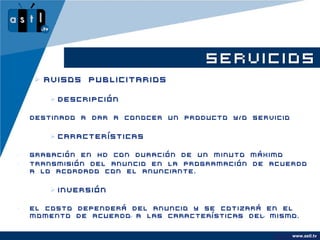 SERVICIOS
     Avisos Publicitarios

        Descripción

•   Destinado a dar a conocer un producto y/o servicio


        Características

•   Grabación en HD con duración de un minuto máximo
•   Transmisión del anuncio en la programación de acuerdo
    a lo acordado con el anunciante.


        Inversión

•   El costo dependerá del anuncio y se cotizará en el
    momento de acuerdo a las características del mismo.


                                                         www.astl.tv
                                                   www.company.com
 