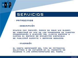 SERVICIOS
     Patrocinios

        Descripción

•   Anuncio con mención, marca de agua y/o slogan.
•   Se insertará en uno de los programas de nuestra
    programación a elección del cliente siempre y
    cuando el espacio se encuentre disponible.
•   Se publicará durante 4 semanas seguidas.


        Inversión

•   El costo dependerá del tipo de patrocinio
    solicitado y se cotizará en el momento de
    acuerdo a las características del mismo.


                                                      www.astl.tv
                                                www.company.com
 