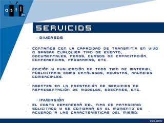 SERVICIOS
      Diversos

•   Contamos con la capacidad de transmitir en vivo
    o grabar cualquier tipo de evento,
    documentales, foros, cursos de capacitación,
    conferencias, programas, etc.

•   Edición y publicación de todo tipo de material
    publicitario como catálogos, revistas, anuncios
    comerciales.

•   Agentes en la prestación de servicios de
    representación de modelos, edecanes, etc.


      Inversión
•   El costo dependerá del tipo de patrocinio
    solicitado y se cotizará en el momento de
    acuerdo a las características del mismo.

                                                      www.astl.tv
                                                www.company.com
 