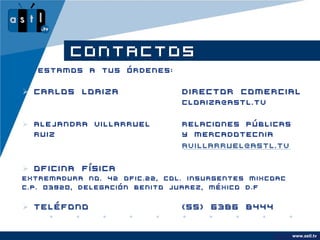 CONTACTOS
   Estamos a tus órdenes:


 Carlos Loaiza                Director Comercial
                               cloaiza@astl.tv


 Alejandra Villarruel         Relaciones Públicas
  Ruiz                         y Mercadotecnia
                               avillarruel@astl.tv


 Oficina Física
Extremadura No. 42 ofic.22, Col. Insurgentes Mixcoac
C.P. 03920, Delegación Benito Juarez, México D.F


 Teléfono                     (55) 6386 8444


                                                       www.astl.tv
                                                 www.company.com
 