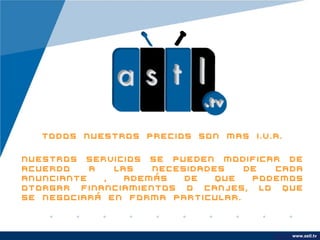 Todos nuestros precios son mas I.V.A.

Nuestros servicios se pueden modificar de
acuerdo    a   las   necesidades   de  cada
anunciante   ,   además   de   que  podemos
otorgar financiamientos o canjes, lo que
se negociará en forma particular.



                                            www.astl.tv
                                      www.company.com
 
