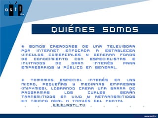 QUIÉNES SOMOS
* Somos creadores de una televisora
por   internet  enfocada   a  establecer
vínculos comerciales y generar foros
de   conocimiento  con   especialistas  e
invitados    de   gran    interés    para
empresarios y público en general.


*   Tomamos   especial  interés  en  las
micro,  pequeñas  y  medianas   empresas
(MIPYMES), logrando crear una barra de
programas      los      cuales     serán
transmitidos en vivo y retransmitidos
en tiempo real a través del portal
            www.astl.tv

                                            www.company.com
                                                  www.astl.tv
 