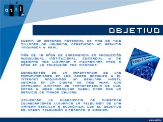 OBJETIVO
•   Cubrir un mercado potencial de mas de 40.6
    millones de usuarios, ofreciendo un servicio
    innovador y real.

•   Más de 16 años de experiencia en producción
    audiovisual institucional,  comercial y  de
    gobierno nos llevaron a incursionar hace 2
    años en la televisión por internet.

•   Conscientes    de    la   importancia   de   las
    comunicaciones en las redes sociales y el
    internet    adquirimos    un   servidor   (Host),
    ubicado   en  la   ciudad   de  New   York,  con
    capacidad ilimitada de transferencia de voz,
    datos y video (Servidor Nube), para dar un
    servicio de mayor calidad.

•   Utilizando  la    experiencia  de    nuestros
    colaboradores llevamos la televisión de una
    manera sencilla y económica, con el objetivo
    de hacer televisión diferente y dirigida.


                                                        www.company.com
                                                              www.astl.tv
 