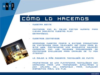 CÓMO LO HACEMOS
    Nuestra Gente

 •   Contamos con el mejor factor       humano       para
     llevar adelante nuestro plan
 •   estratégico.

    Nuestros Contenidos

 •   Operamos nuestra propia y exitosa productora
     de contenidos para televisión así como para el
     sitio Web, manteniendo una excelente relación
     comercial  con  los  mejores   proveedores  de
     contenidos exclusivos para canales de tv por
     internet.

    La mejor y más moderna tecnología de Punta

 •   Propietarios de una plataforma tecnológica con
     capacidad   para  una   transmisión simultánea  y
     con   calidad   HD,   disponible  para  cualquier
     dispositivo móvil y/o fijo.

                                             www.company.com
                                                   www.astl.tv
 