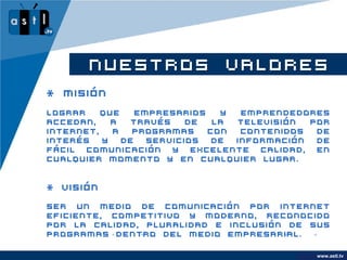 NUESTROS VALORES
* MISIÓN
Lograr    que   empresarios   y  emprendedores
accedan,    a  través    de  la televisión  por
internet,   a   programas   con  contenidos  de
interés   y   de  servicios  de información  de
fácil comunicación y excelente calidad, en
cualquier momento y en cualquier lugar.


* VISIÓN

Ser un medio de comunicación por internet
eficiente, competitivo y moderno, reconocido
por la calidad, pluralidad e inclusión de sus
programas dentro del medio empresarial.

                                         www.company.com
                                               www.astl.tv
 