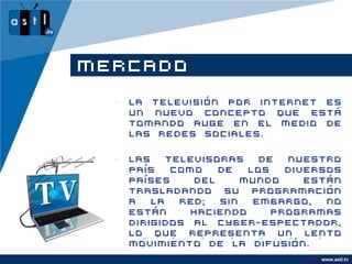 MERCADO
  •   La Televisión por internet es
      un nuevo concepto que está
      tomando auge en el medio de
      las redes sociales.

  •   Las   televisoras    de  nuestro
      país   como   de   los   diversos
      países    del     mundo     están
      trasladando su programación
      a   la  red;  sin   embargo,   no
      están     haciendo     programas
      dirigidos al cyber-espectador,
      lo que representa un lento
      movimiento de la difusión.
                                      www.astl.tv
                                www.company.com
 