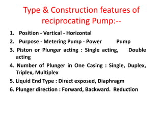 Type & Construction features of
reciprocating Pump:--
1. Position - Vertical - Horizontal
2. Purpose - Metering Pump - Power Pump
3. Piston or Plunger acting : Single acting, Double
acting
4. Number of Plunger in One Casing : Single, Duplex,
Triplex, Multiplex
5. Liquid End Type : Direct exposed, Diaphragm
6. Plunger direction : Forward, Backward. Reduction
 