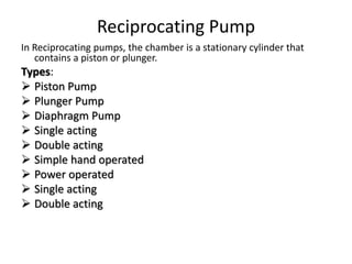 Reciprocating Pump
In Reciprocating pumps, the chamber is a stationary cylinder that
contains a piston or plunger.
Types:
 Piston Pump
 Plunger Pump
 Diaphragm Pump
 Single acting
 Double acting
 Simple hand operated
 Power operated
 Single acting
 Double acting
 
