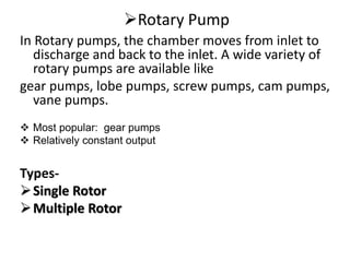 Rotary Pump
In Rotary pumps, the chamber moves from inlet to
discharge and back to the inlet. A wide variety of
rotary pumps are available like
gear pumps, lobe pumps, screw pumps, cam pumps,
vane pumps.
 Most popular: gear pumps
 Relatively constant output
Types-
Single Rotor
Multiple Rotor
 