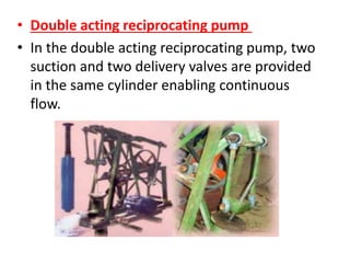 • Double acting reciprocating pump
• In the double acting reciprocating pump, two
suction and two delivery valves are provided
in the same cylinder enabling continuous
flow.
 