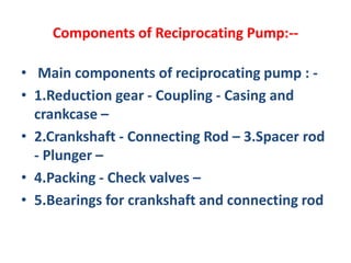 Components of Reciprocating Pump:--
• Main components of reciprocating pump : -
• 1.Reduction gear - Coupling - Casing and
crankcase –
• 2.Crankshaft - Connecting Rod – 3.Spacer rod
- Plunger –
• 4.Packing - Check valves –
• 5.Bearings for crankshaft and connecting rod
 