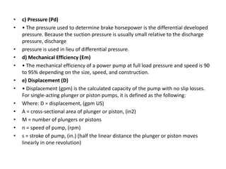 • c) Pressure (Pd)
• • The pressure used to determine brake horsepower is the differential developed
pressure. Because the suction pressure is usually small relative to the discharge
pressure, discharge
• pressure is used in lieu of differential pressure.
• d) Mechanical Efficiency (Em)
• • The mechanical efficiency of a power pump at full load pressure and speed is 90
to 95% depending on the size, speed, and construction.
• e) Displacement (D)
• • Displacement (gpm) is the calculated capacity of the pump with no slip losses.
For single-acting plunger or piston pumps, it is defined as the following:
• Where: D = displacement, (gpm US)
• A = cross-sectional area of plunger or piston, (in2)
• M = number of plungers or pistons
• n = speed of pump, (rpm)
• s = stroke of pump, (in.) (half the linear distance the plunger or piston moves
linearly in one revolution)
 