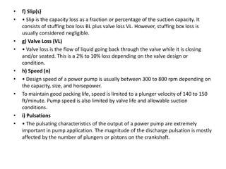 • f) Slip(s)
• • Slip is the capacity loss as a fraction or percentage of the suction capacity. It
consists of stuffing box loss BL plus valve loss VL. However, stuffing box loss is
usually considered negligible.
• g) Valve Loss (VL)
• • Valve loss is the flow of liquid going back through the valve while it is closing
and/or seated. This is a 2% to 10% loss depending on the valve design or
condition.
• h) Speed (n)
• • Design speed of a power pump is usually between 300 to 800 rpm depending on
the capacity, size, and horsepower.
• To maintain good packing life, speed is limited to a plunger velocity of 140 to 150
ft/minute. Pump speed is also limited by valve life and allowable suction
conditions.
• i) Pulsations
• • The pulsating characteristics of the output of a power pump are extremely
important in pump application. The magnitude of the discharge pulsation is mostly
affected by the number of plungers or pistons on the crankshaft.
 