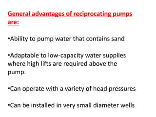 General advantages of reciprocating pumps
are:
•Ability to pump water that contains sand
•Adaptable to low-capacity water supplies
where high lifts are required above the
pump.
•Can operate with a variety of head pressures
•Can be installed in very small diameter wells
 
