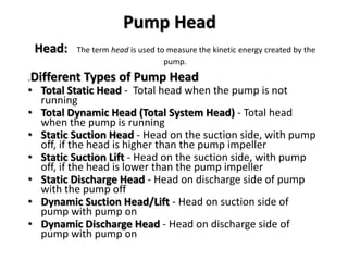 Head: The term head is used to measure the kinetic energy created by the
pump.
.Different Types of Pump Head
• Total Static Head - Total head when the pump is not
running
• Total Dynamic Head (Total System Head) - Total head
when the pump is running
• Static Suction Head - Head on the suction side, with pump
off, if the head is higher than the pump impeller
• Static Suction Lift - Head on the suction side, with pump
off, if the head is lower than the pump impeller
• Static Discharge Head - Head on discharge side of pump
with the pump off
• Dynamic Suction Head/Lift - Head on suction side of
pump with pump on
• Dynamic Discharge Head - Head on discharge side of
pump with pump on
Pump Head
 